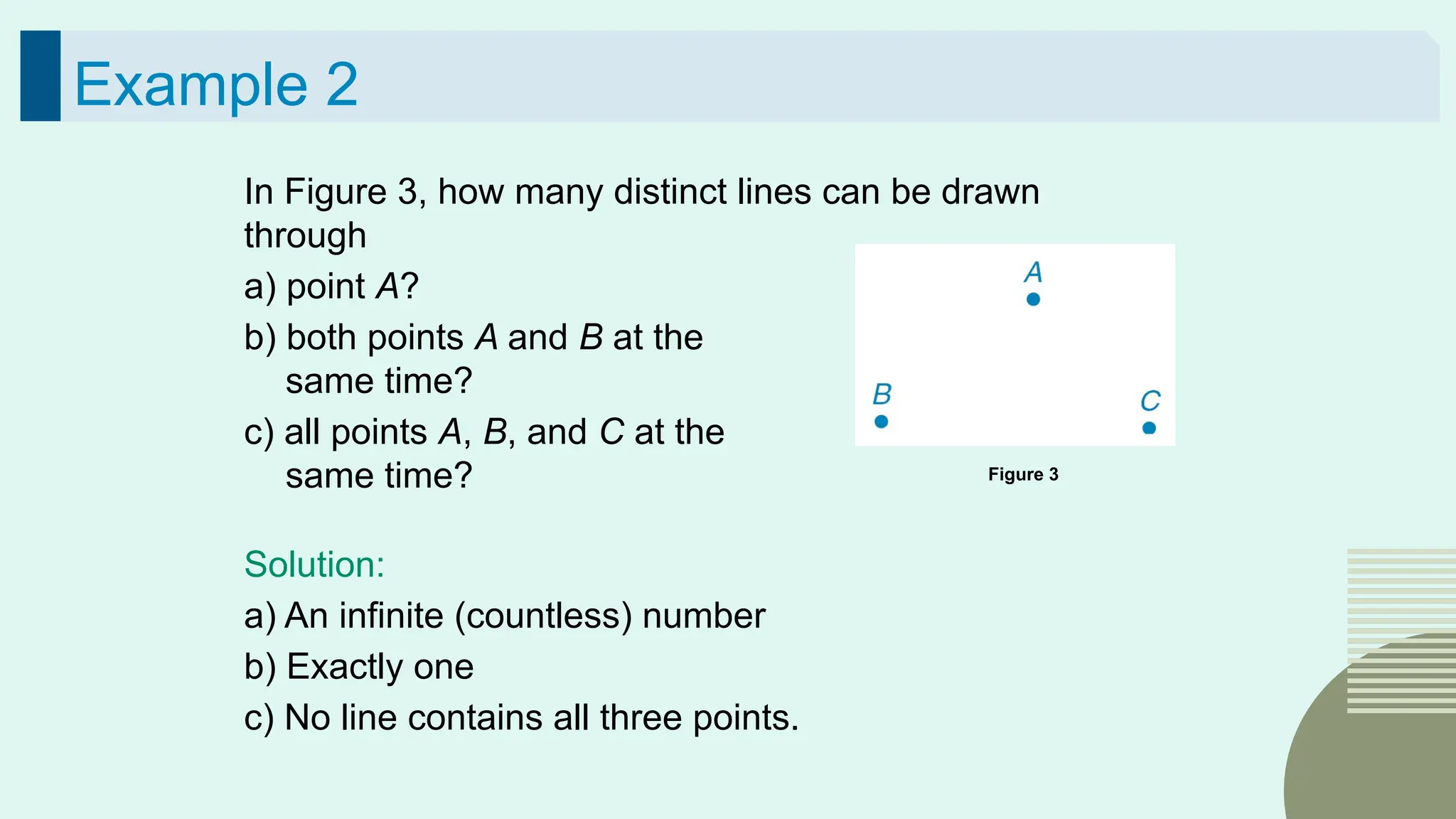 33
Example 2
In Figure 3, how many distinct lines can be drawn
through
a) point A?
b) both points A and B at the
same time?
c) all points A, B, and C at the
same time?
Solution:
a) An infinite (countless) number
b) Exactly one
c) No line contains all three points.
Figure 3
 