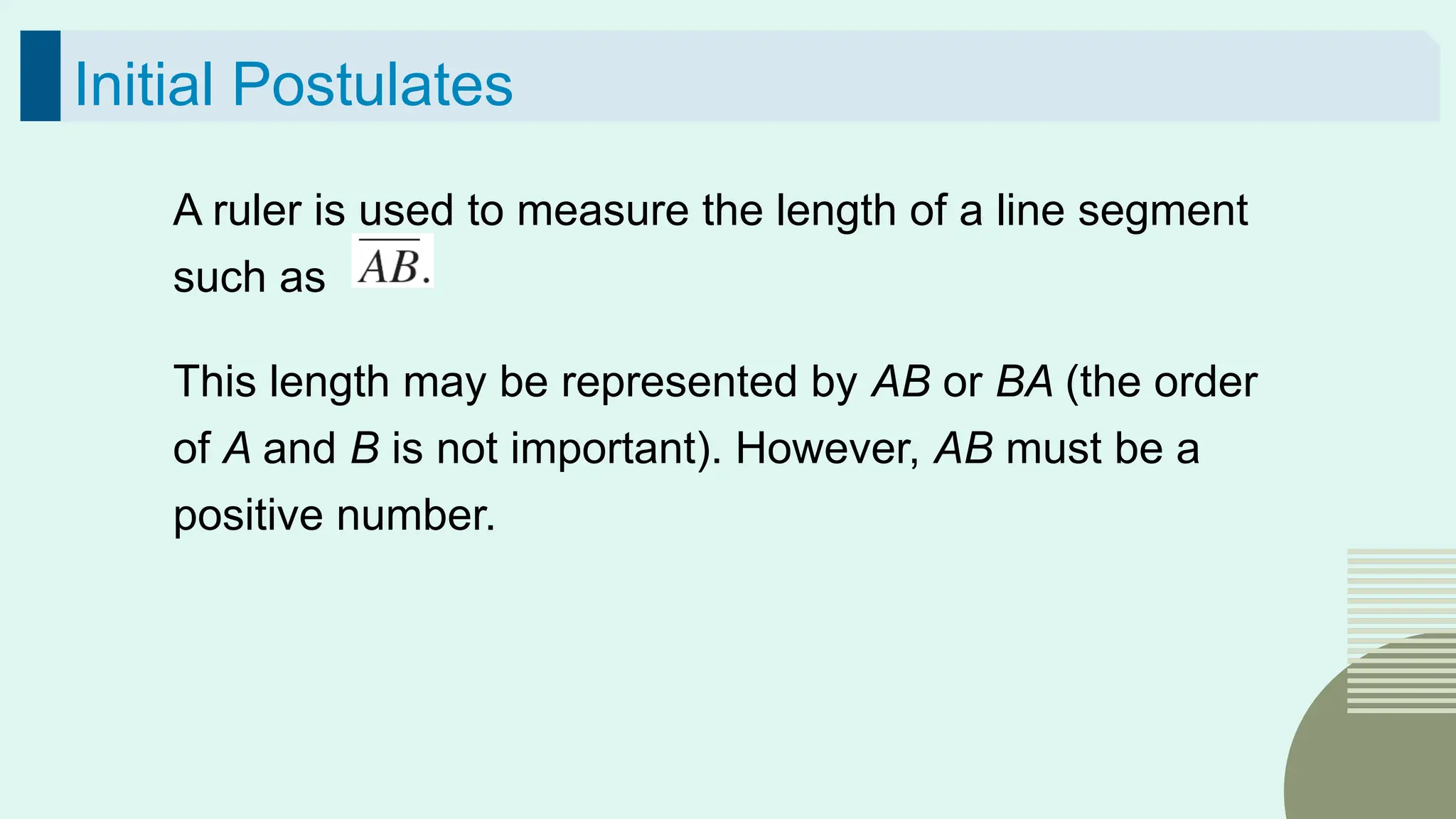 35
Initial Postulates
A ruler is used to measure the length of a line segment
such as
This length may be represented by AB or BA (the order
of A and B is not important). However, AB must be a
positive number.
 