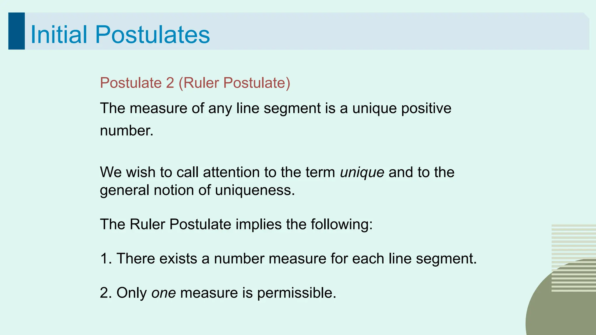36
Initial Postulates
Postulate 2 (Ruler Postulate)
The measure of any line segment is a unique positive
number.
We wish to call attention to the term unique and to the
general notion of uniqueness.
The Ruler Postulate implies the following:
1. There exists a number measure for each line segment.
2. Only one measure is permissible.
 