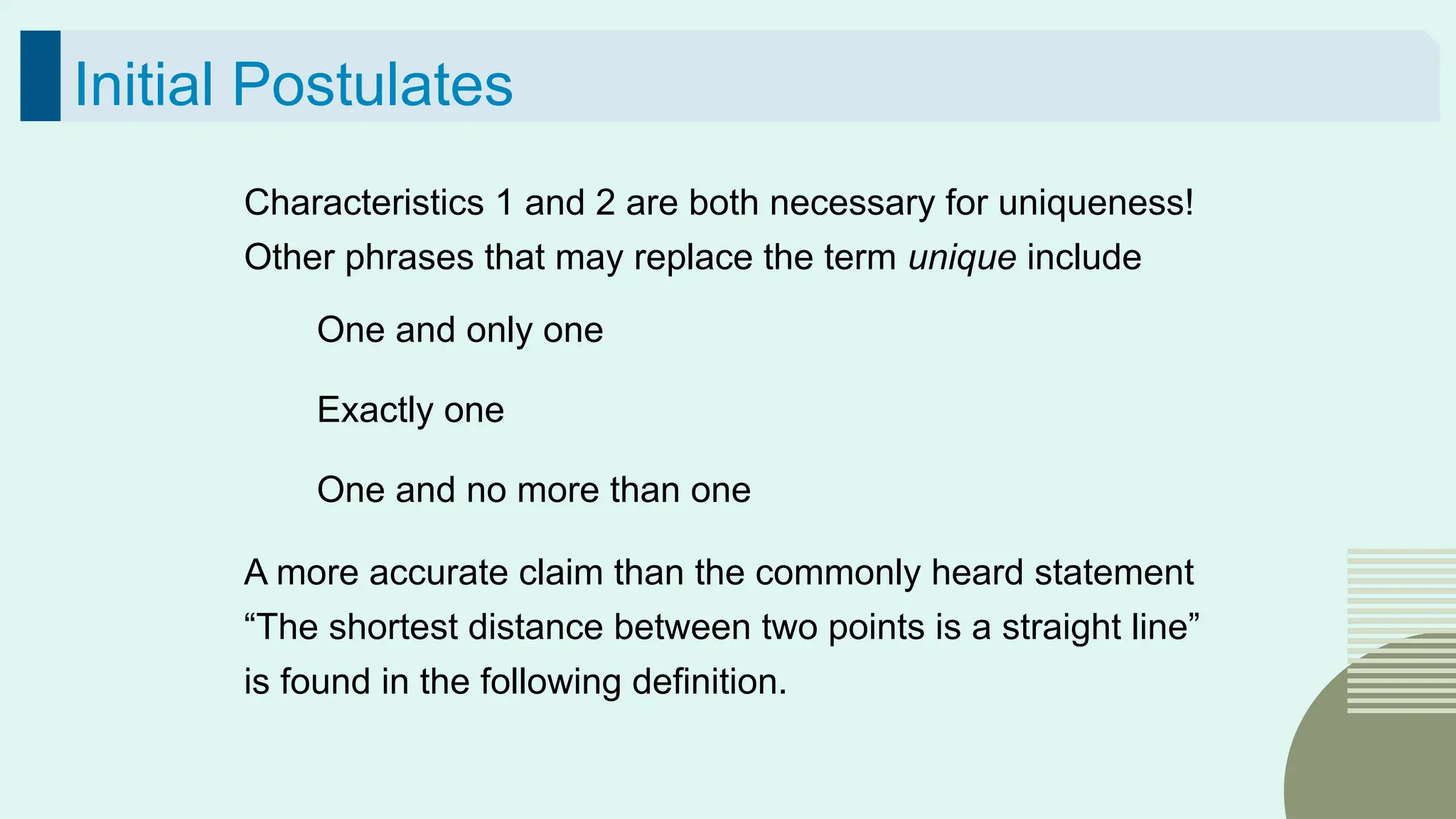 37
Initial Postulates
Characteristics 1 and 2 are both necessary for uniqueness!
Other phrases that may replace the term unique include
One and only one
Exactly one
One and no more than one
A more accurate claim than the commonly heard statement
“The shortest distance between two points is a straight line”
is found in the following definition.
 