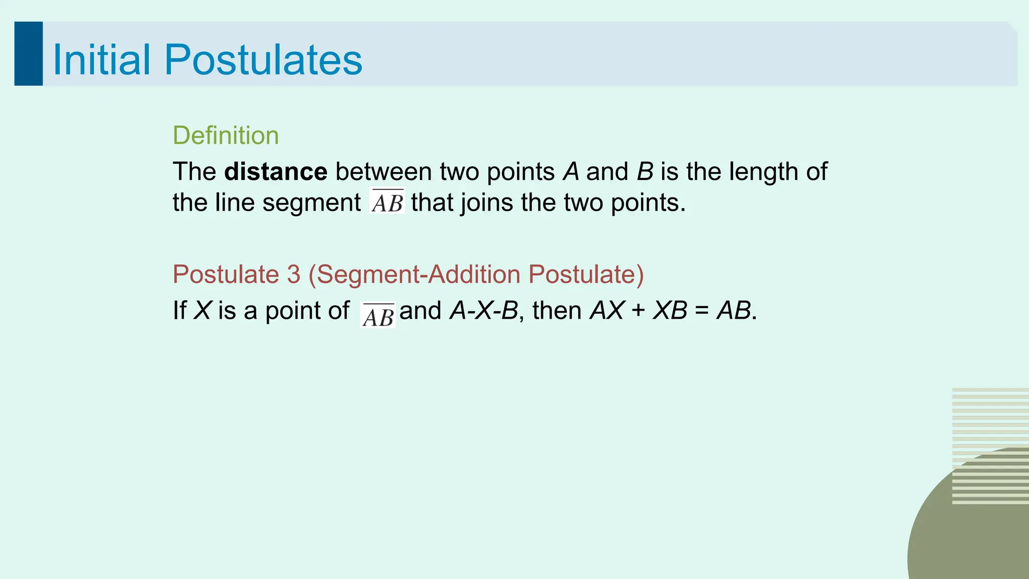 38
Initial Postulates
Definition
The distance between two points A and B is the length of
the line segment that joins the two points.
Postulate 3 (Segment-Addition Postulate)
If X is a point of and A-X-B, then AX + XB = AB.
 