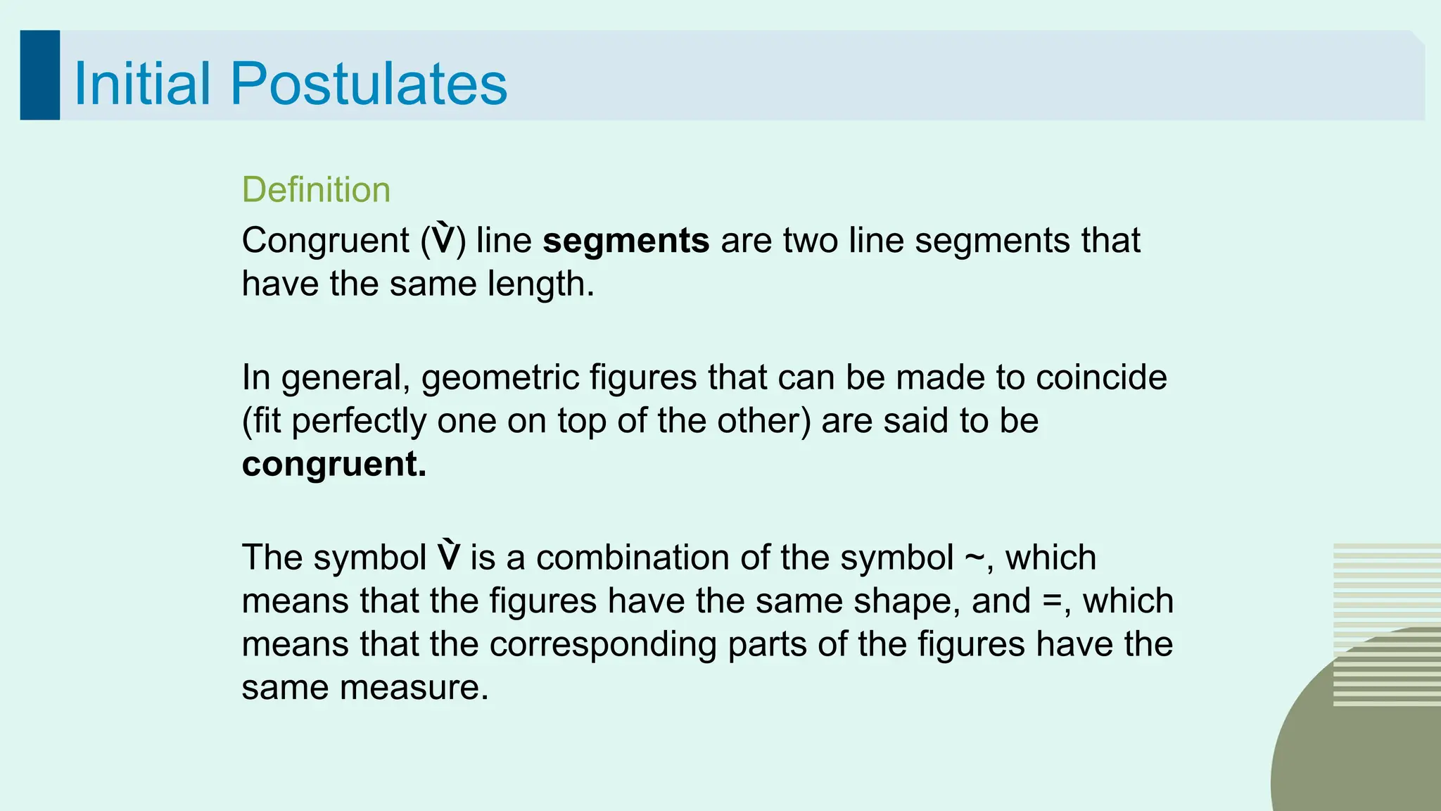 39
Initial Postulates
Definition
Congruent () line segments are two line segments that
have the same length.
In general, geometric figures that can be made to coincide
(fit perfectly one on top of the other) are said to be
congruent.
The symbol  is a combination of the symbol ~, which
means that the figures have the same shape, and =, which
means that the corresponding parts of the figures have the
same measure.
 