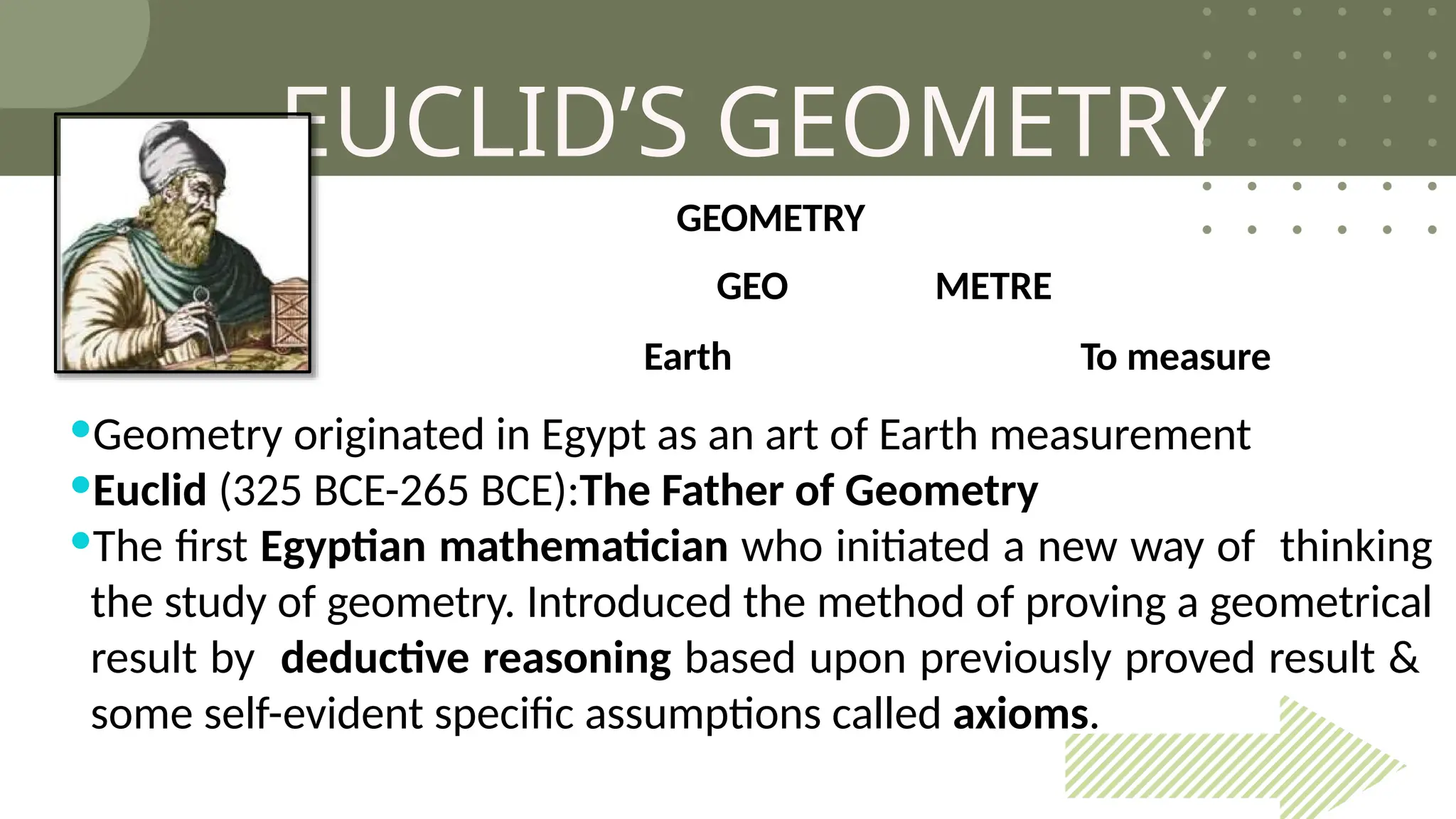 EUCLID’S GEOMETRY
GEOMETRY
GEO METRE
Earth To measure
Geometry originated in Egypt as an art of Earth measurement
Euclid (325 BCE-265 BCE):The Father of Geometry
The first Egyptian mathematician who initiated a new way of thinking
the study of geometry. Introduced the method of proving a geometrical
result by deductive reasoning based upon previously proved result &
some self-evident specific assumptions called axioms.
 