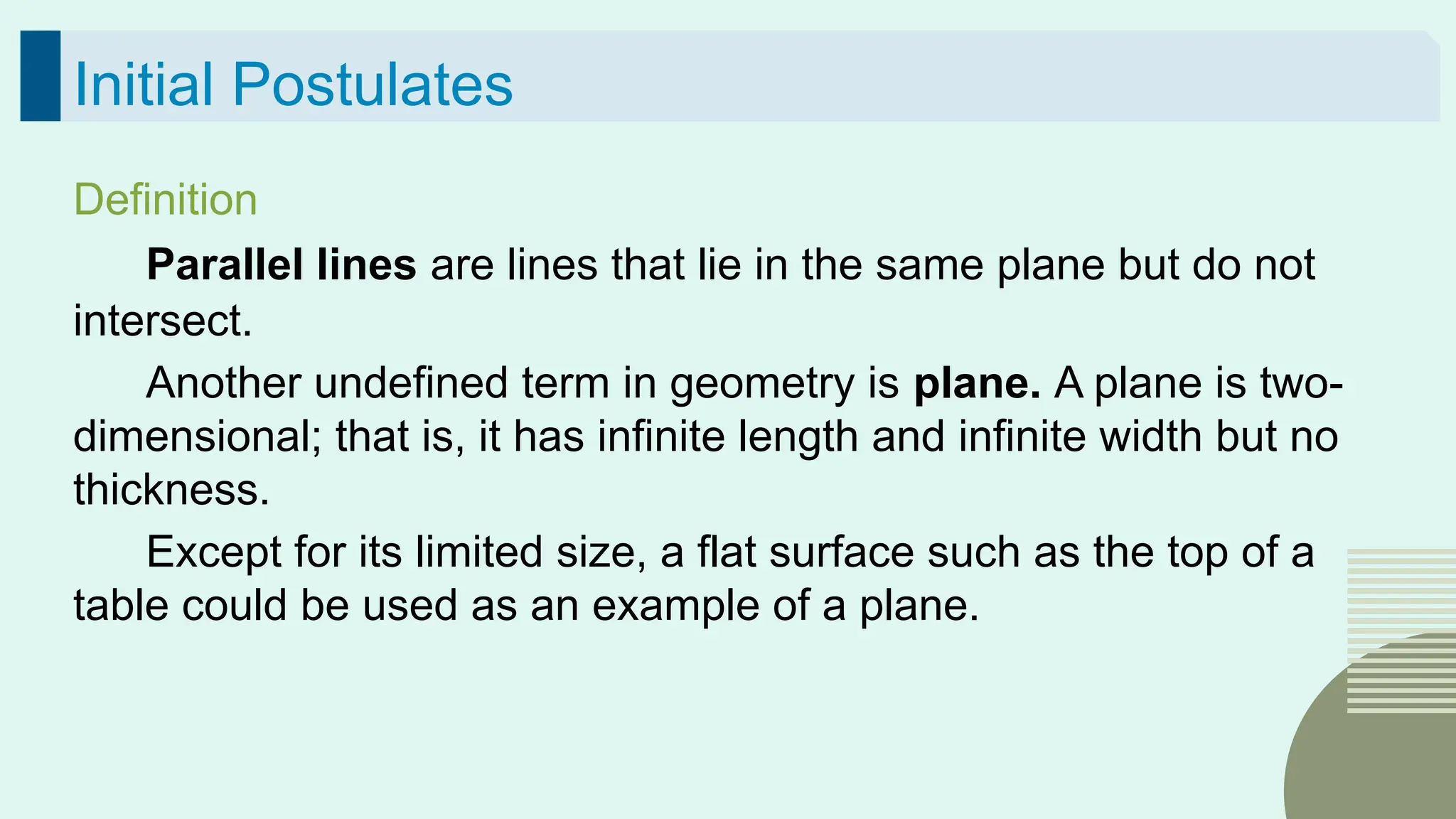 47
Initial Postulates
Definition
Parallel lines are lines that lie in the same plane but do not
intersect.
Another undefined term in geometry is plane. A plane is two-
dimensional; that is, it has infinite length and infinite width but no
thickness.
Except for its limited size, a flat surface such as the top of a
table could be used as an example of a plane.
 