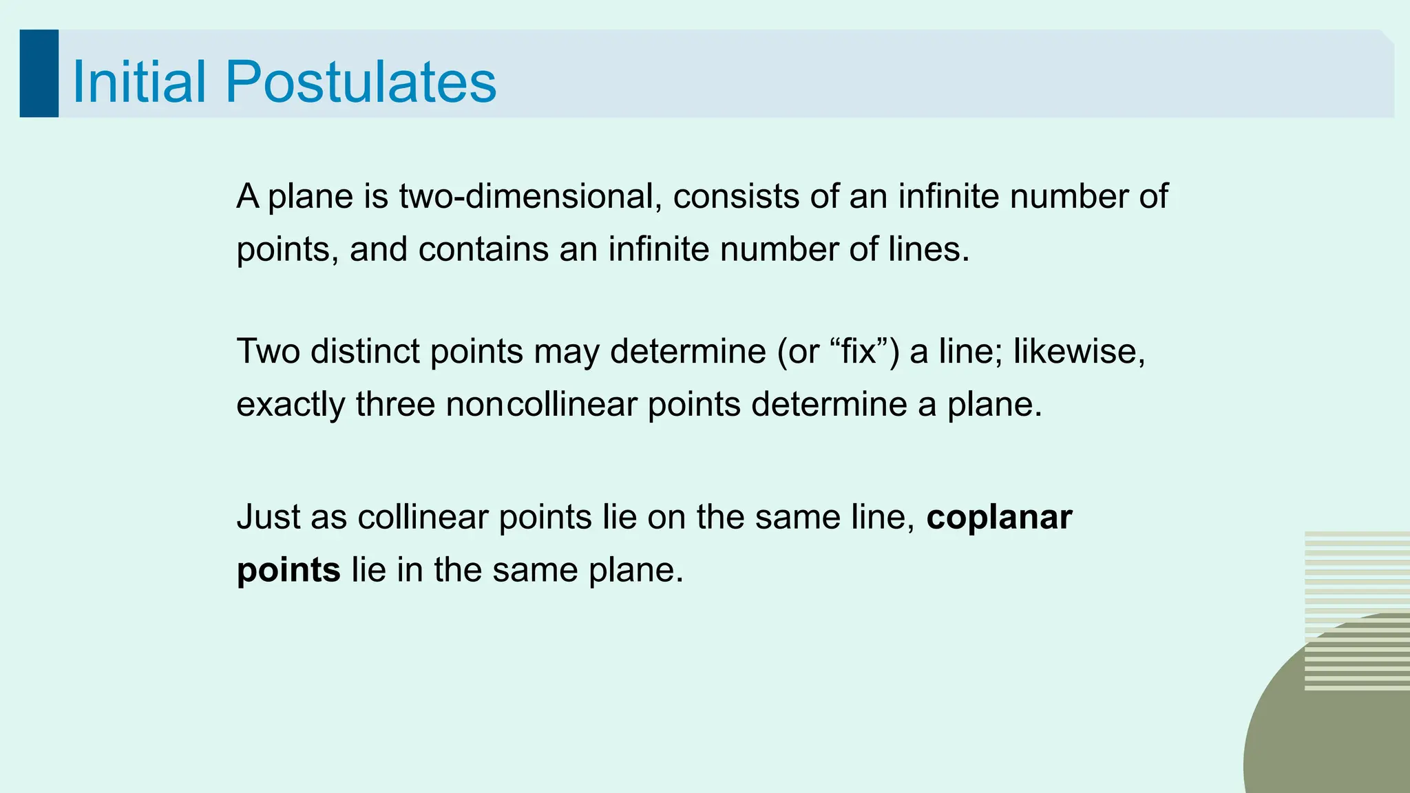 49
Initial Postulates
A plane is two-dimensional, consists of an infinite number of
points, and contains an infinite number of lines.
Two distinct points may determine (or “fix”) a line; likewise,
exactly three noncollinear points determine a plane.
Just as collinear points lie on the same line, coplanar
points lie in the same plane.
 