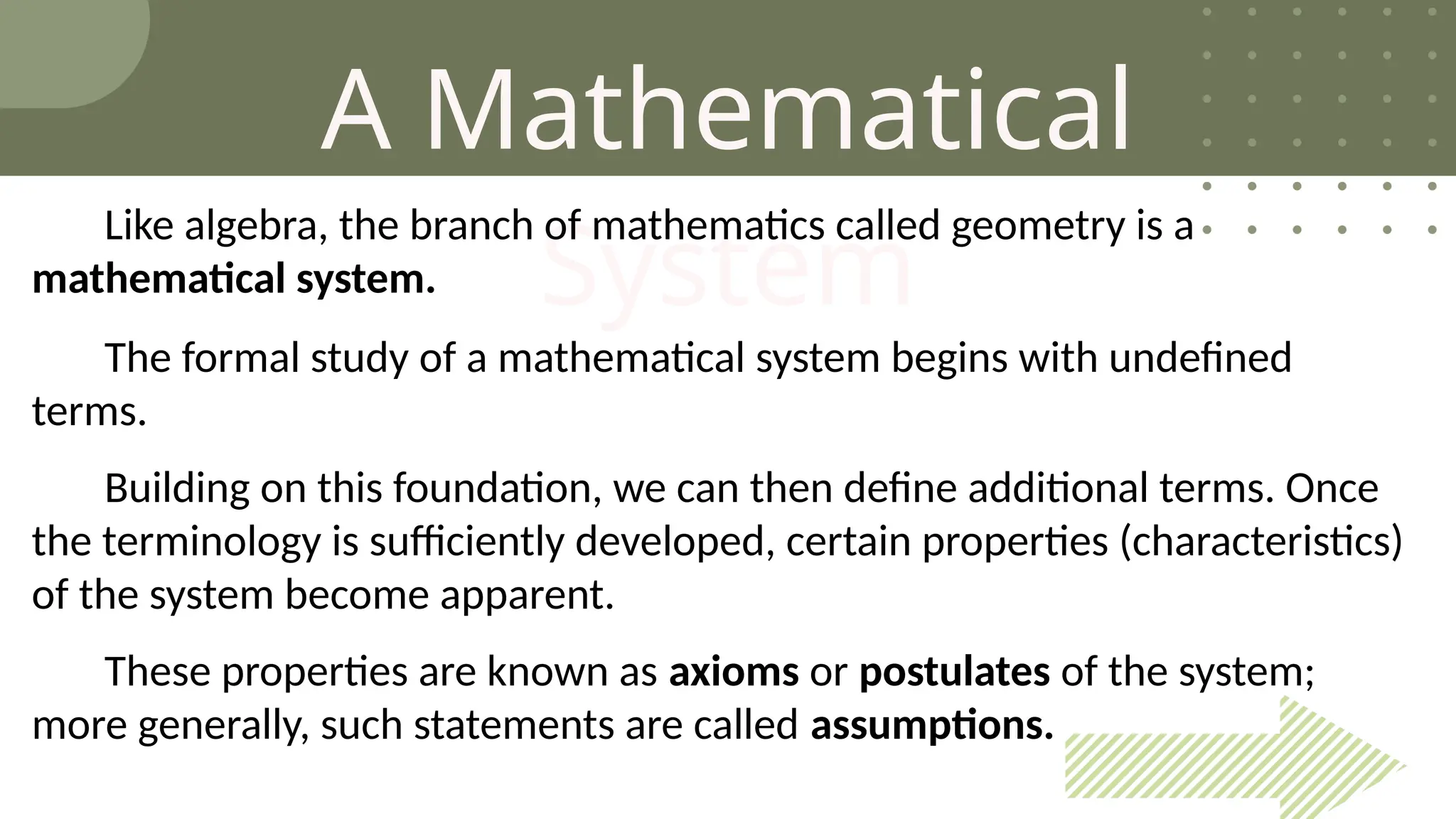 A Mathematical
System
Like algebra, the branch of mathematics called geometry is a
mathematical system.
The formal study of a mathematical system begins with undefined
terms.
Building on this foundation, we can then define additional terms. Once
the terminology is sufficiently developed, certain properties (characteristics)
of the system become apparent.
These properties are known as axioms or postulates of the system;
more generally, such statements are called assumptions.
 