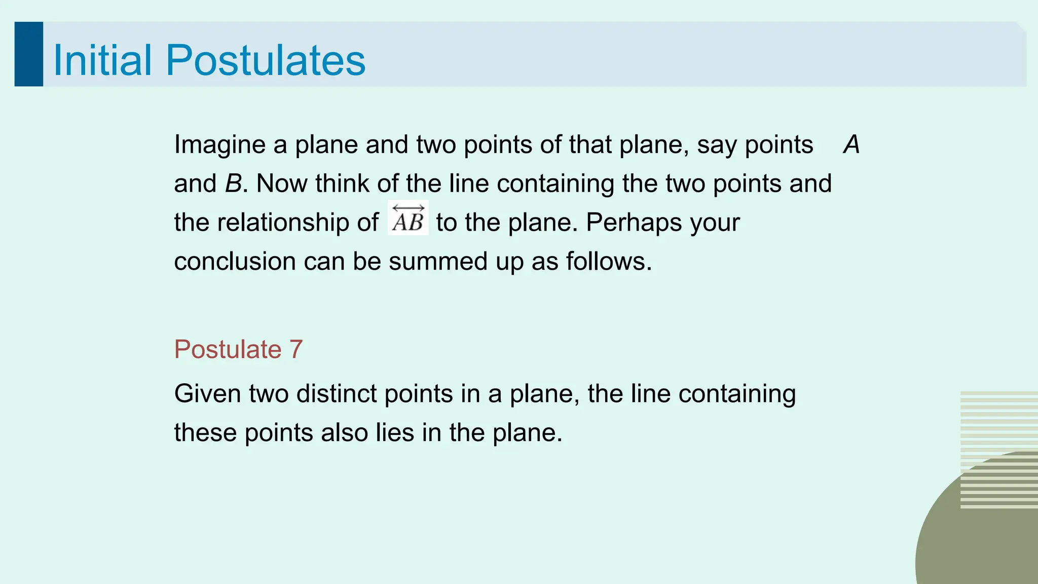 55
Initial Postulates
Imagine a plane and two points of that plane, say points A
and B. Now think of the line containing the two points and
the relationship of to the plane. Perhaps your
conclusion can be summed up as follows.
Postulate 7
Given two distinct points in a plane, the line containing
these points also lies in the plane.
 