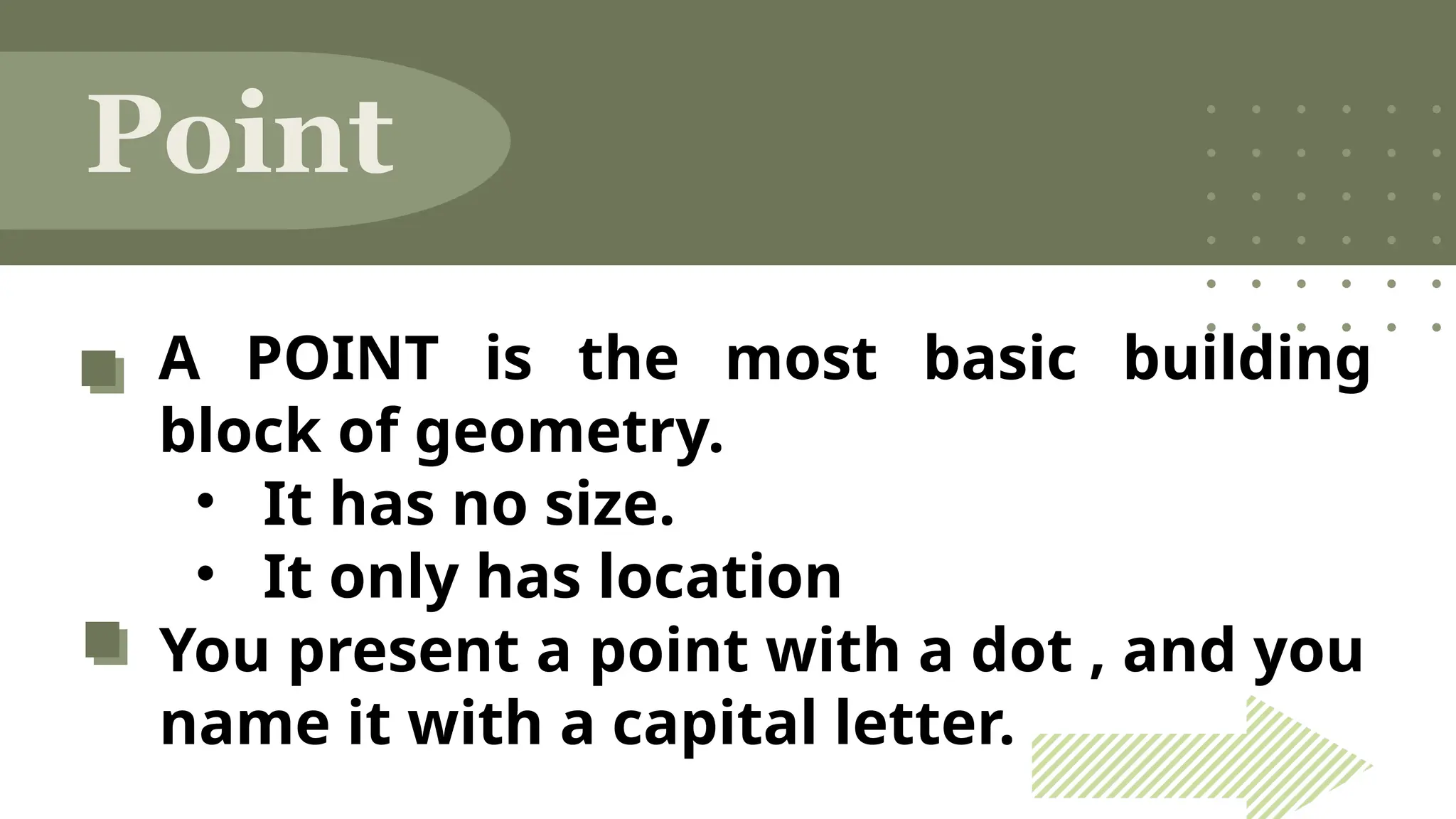 A POINT is the most basic building
block of geometry.
• It has no size.
• It only has location
You present a point with a dot , and you
name it with a capital letter.
Point
 