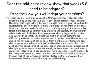 Does the mid point review show that weeks 5-8
need to be adapted?
Describe How you will adapt your sessions?
There has been a small improvement in Nez’s performance which is to be
expected, due to the high goal that is set for her performance. I believe
the daily planking is helping her core strength, which is good as well as the
lead training. But in weeks 5- 8 there should be further work on the rock
over's, so that she can builds this up to reaching her goal. I also think that
route planning can be improved by changing the scenery and working on
other walls, which she has done in weeks 4 when going to white spider
and Withdean to climb, this has made Nez look at her performance
differently and can relate the practise she did at the two different centres
due to her having a confidence boost from climbing elsewhere. She can
then apply what she learnt to AOAC, as the climbs are harder then most
centres. I will adapt some of the progression plans to overload, because of
the high goal she needs to work intensely on both aspects of weakness to
reach this. I also need to adapt her plan from her work life as this seems to
be taking over recently, I need to make sure I work around this, through
looking back at her videos and making strategies for improvement to
compensate for the lack of climbing she will be doing.
 