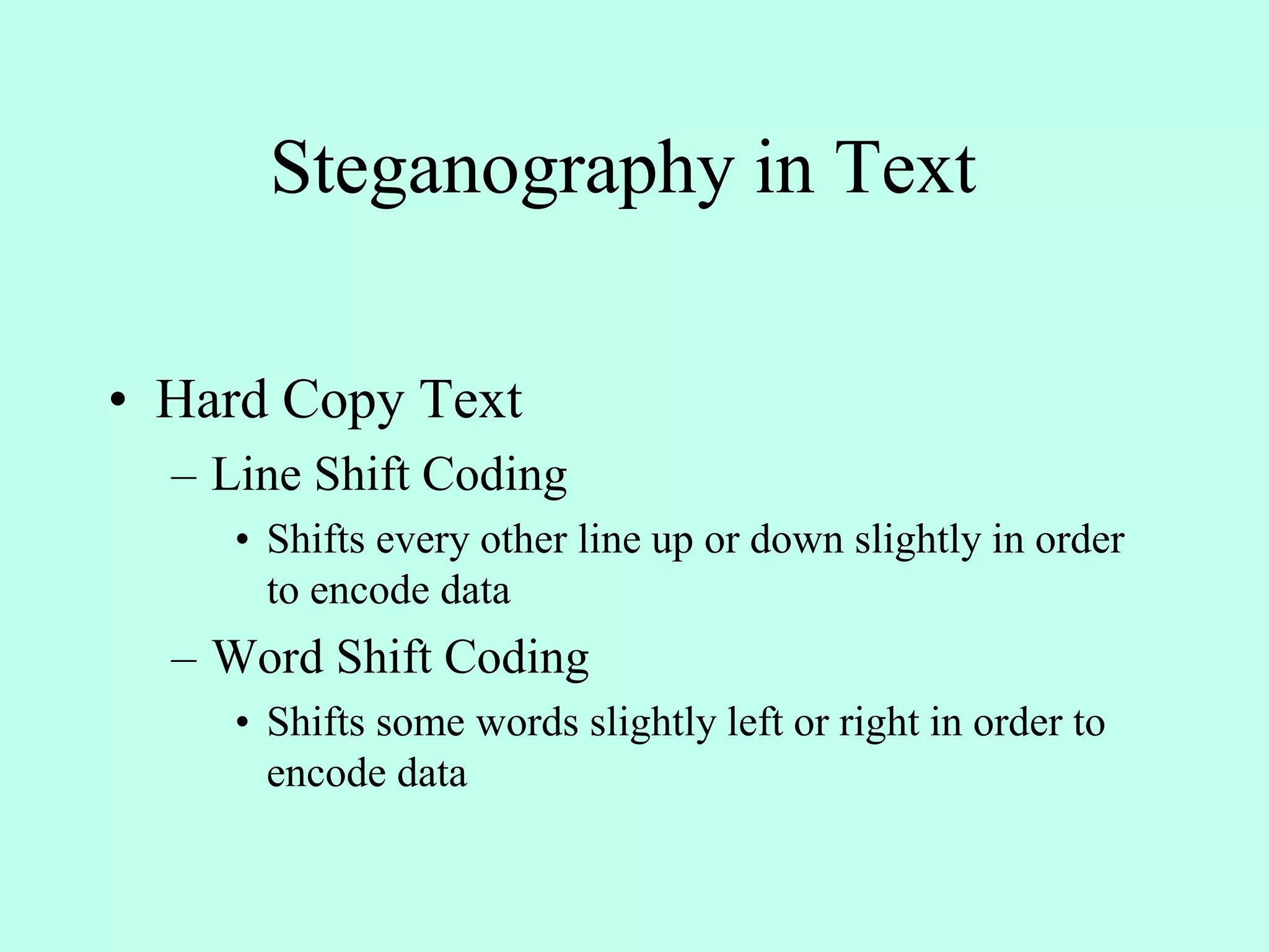 Steganography in Text
• Hard Copy Text
– Line Shift Coding
• Shifts every other line up or down slightly in order
to encode data
– Word Shift Coding
• Shifts some words slightly left or right in order to
encode data
 