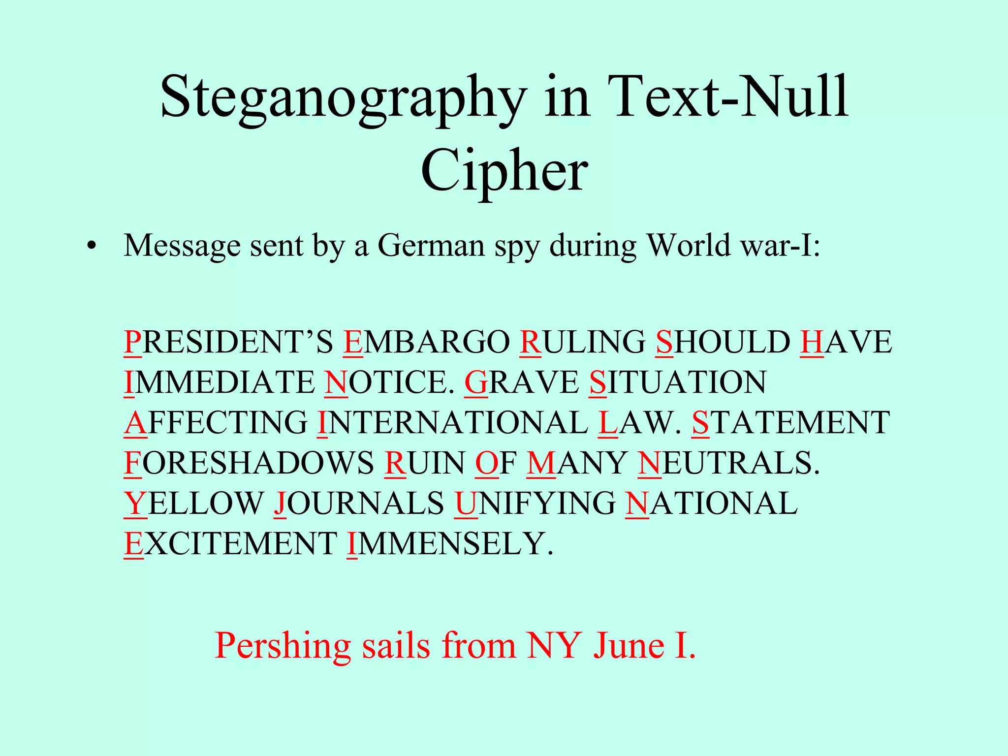 Steganography in Text-Null
Cipher
• Message sent by a German spy during World war-I:
PRESIDENT’S EMBARGO RULING SHOULD HAVE
IMMEDIATE NOTICE. GRAVE SITUATION
AFFECTING INTERNATIONAL LAW. STATEMENT
FORESHADOWS RUIN OF MANY NEUTRALS.
YELLOW JOURNALS UNIFYING NATIONAL
EXCITEMENT IMMENSELY.
Pershing sails from NY June I.
 