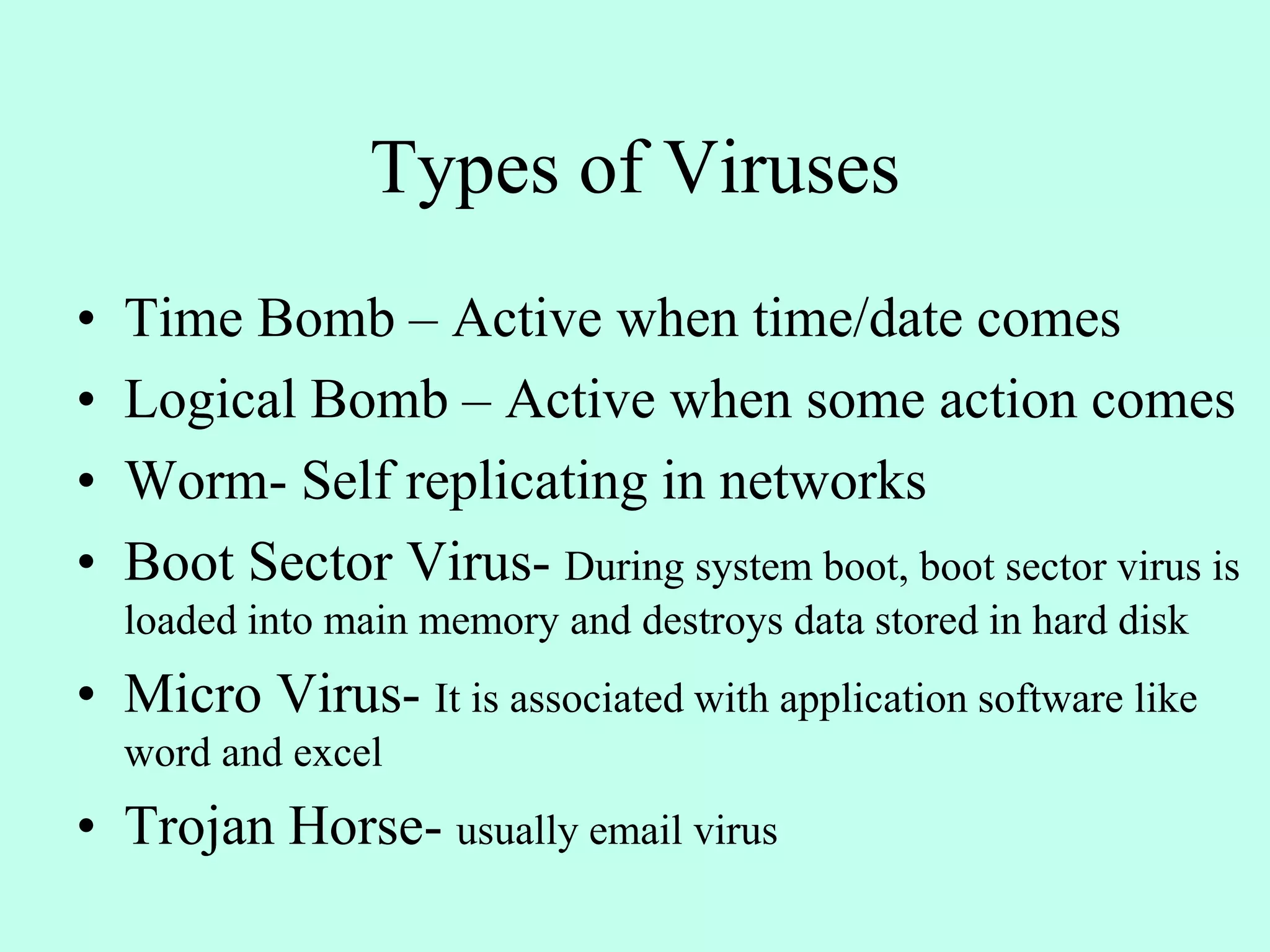 Types of Viruses
• Time Bomb – Active when time/date comes
• Logical Bomb – Active when some action comes
• Worm- Self replicating in networks
• Boot Sector Virus- During system boot, boot sector virus is
loaded into main memory and destroys data stored in hard disk
• Micro Virus- It is associated with application software like
word and excel
• Trojan Horse- usually email virus
 