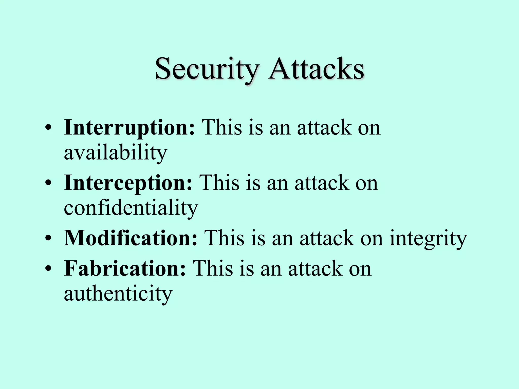 Security Attacks
• Interruption: This is an attack on
availability
• Interception: This is an attack on
confidentiality
• Modification: This is an attack on integrity
• Fabrication: This is an attack on
authenticity
 