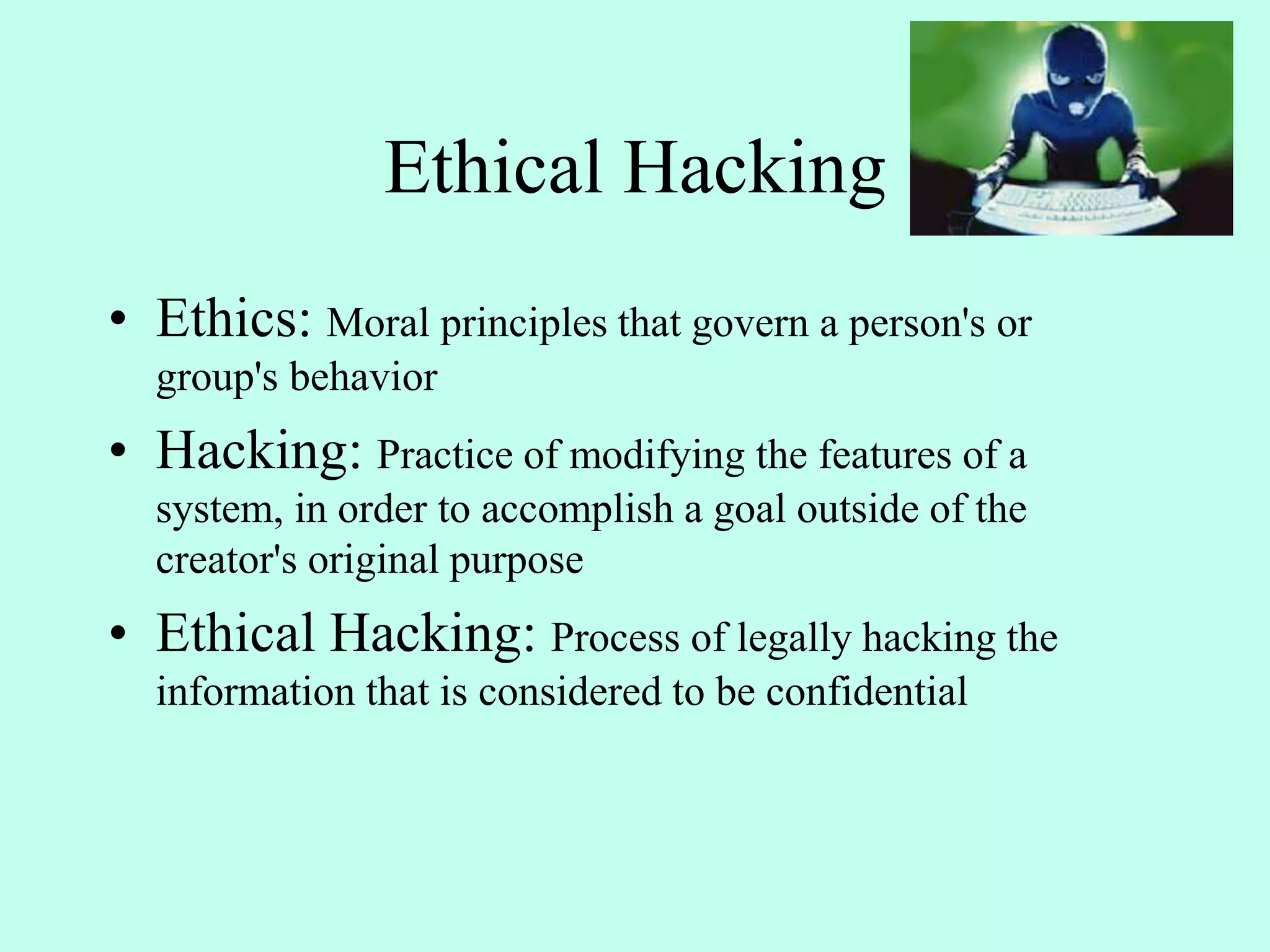Ethical Hacking
• Ethics: Moral principles that govern a person's or
group's behavior
• Hacking: Practice of modifying the features of a
system, in order to accomplish a goal outside of the
creator's original purpose
• Ethical Hacking: Process of legally hacking the
information that is considered to be confidential
 