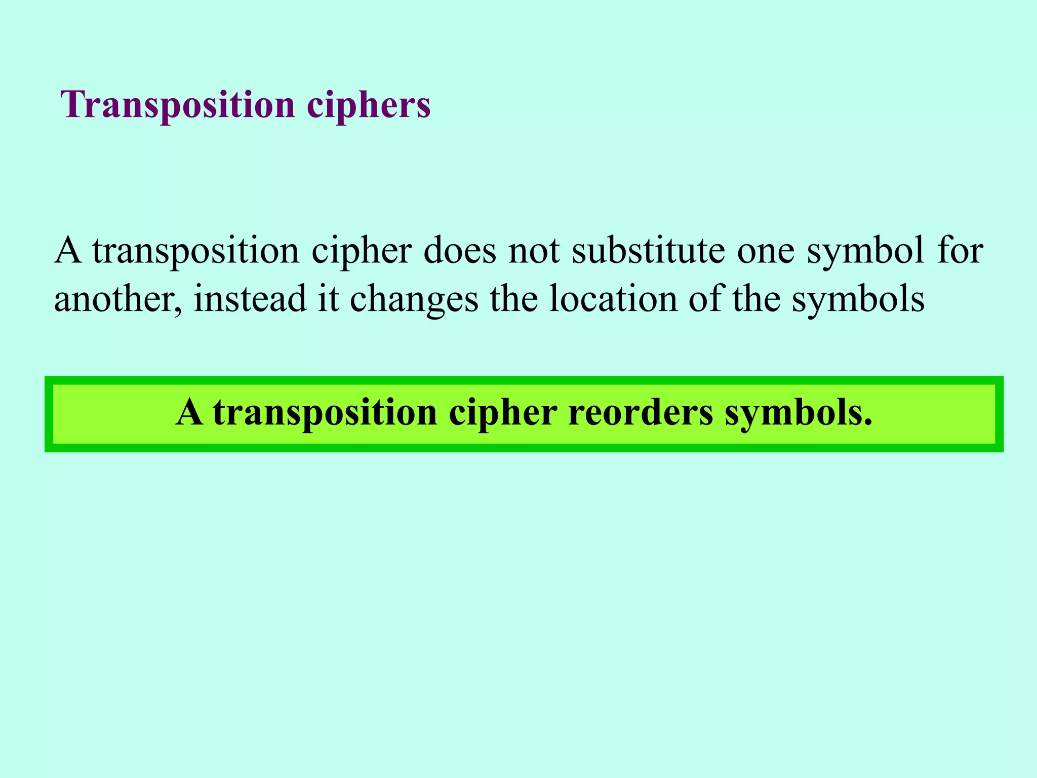 Transposition ciphers
A transposition cipher does not substitute one symbol for
another, instead it changes the location of the symbols
A transposition cipher reorders symbols.
 
