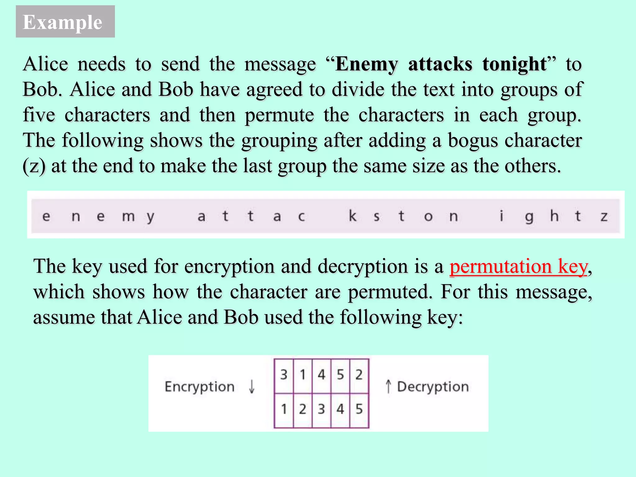 Example
Alice needs to send the message “Enemy attacks tonight” to
Bob. Alice and Bob have agreed to divide the text into groups of
five characters and then permute the characters in each group.
The following shows the grouping after adding a bogus character
(z) at the end to make the last group the same size as the others.
The key used for encryption and decryption is a permutation key,
which shows how the character are permuted. For this message,
assume that Alice and Bob used the following key:
 