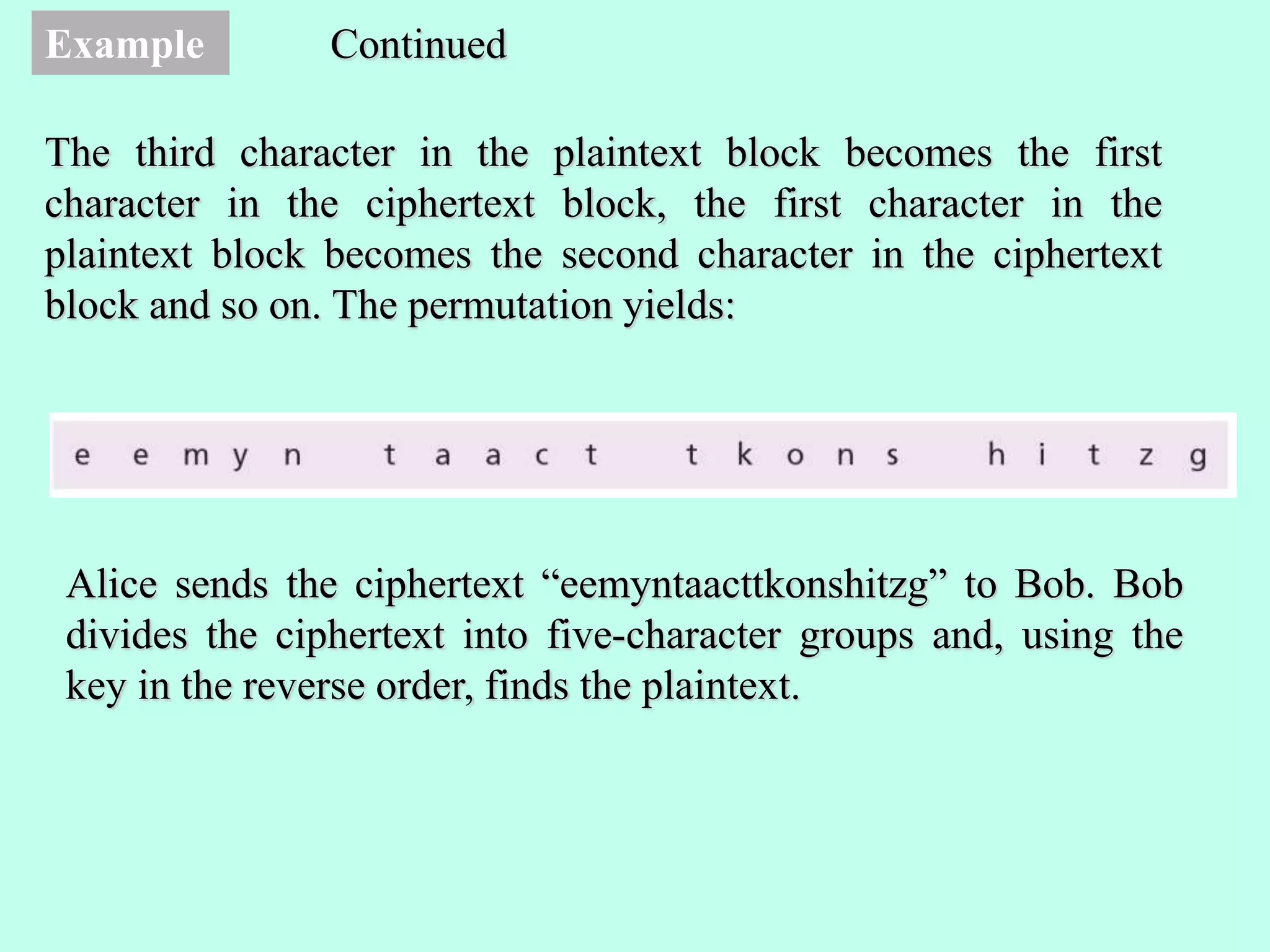 Example
The third character in the plaintext block becomes the first
character in the ciphertext block, the first character in the
plaintext block becomes the second character in the ciphertext
block and so on. The permutation yields:
Continued
Alice sends the ciphertext “eemyntaacttkonshitzg” to Bob. Bob
divides the ciphertext into five-character groups and, using the
key in the reverse order, finds the plaintext.
 