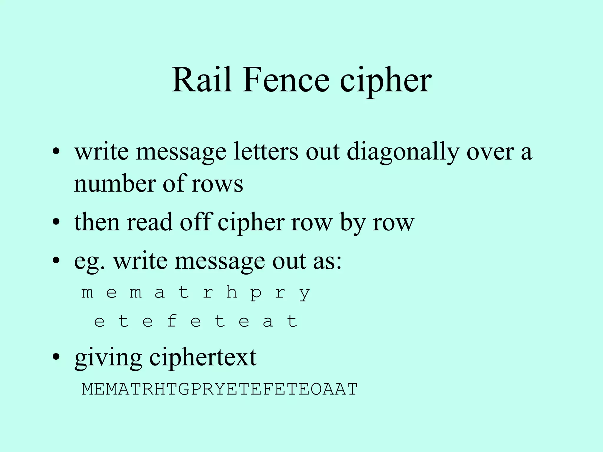Rail Fence cipher
• write message letters out diagonally over a
number of rows
• then read off cipher row by row
• eg. write message out as:
m e m a t r h p r y
e t e f e t e a t
• giving ciphertext
MEMATRHTGPRYETEFETEOAAT
 