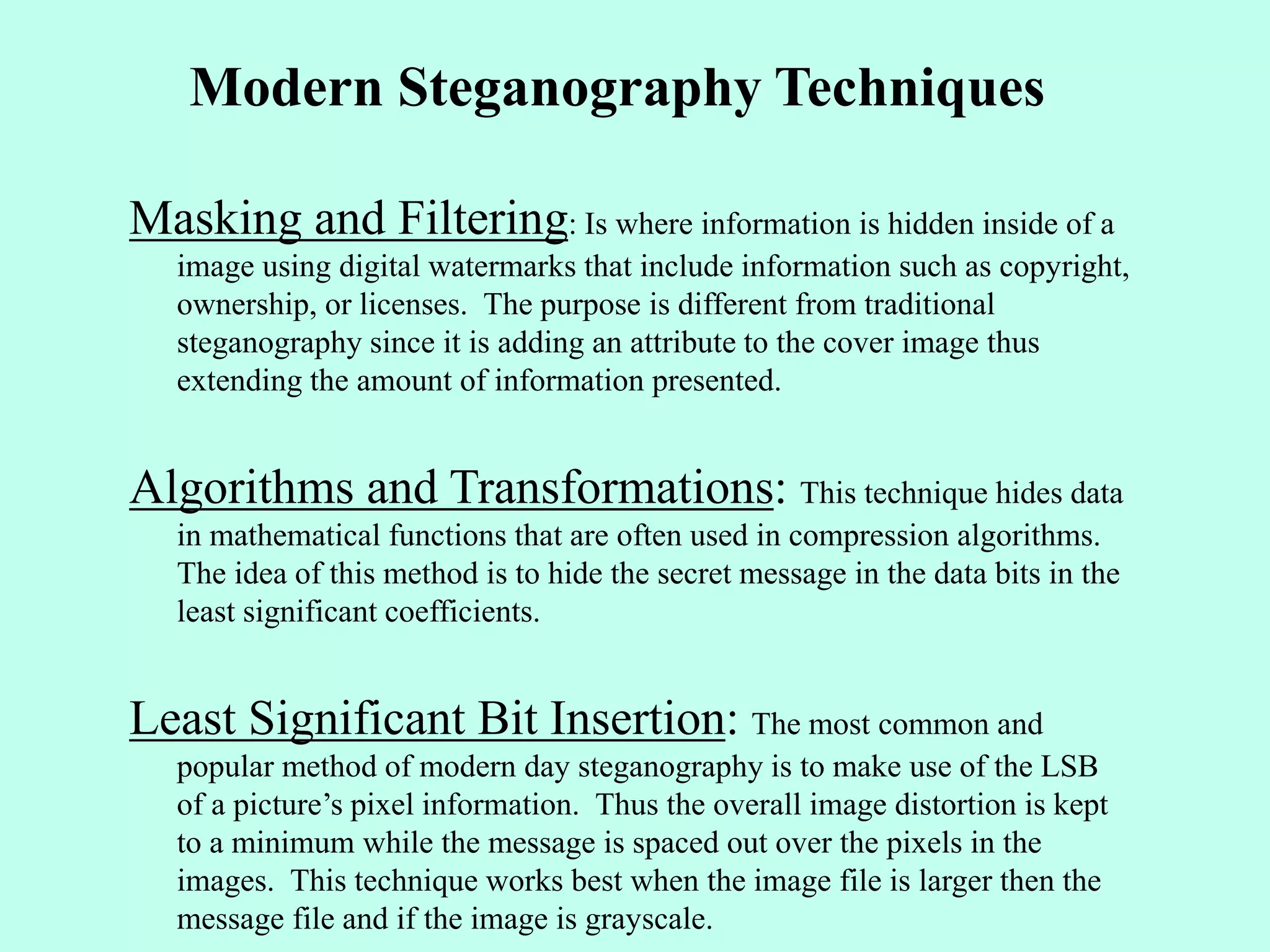 Modern Steganography Techniques
Masking and Filtering: Is where information is hidden inside of a
image using digital watermarks that include information such as copyright,
ownership, or licenses. The purpose is different from traditional
steganography since it is adding an attribute to the cover image thus
extending the amount of information presented.
Algorithms and Transformations: This technique hides data
in mathematical functions that are often used in compression algorithms.
The idea of this method is to hide the secret message in the data bits in the
least significant coefficients.
Least Significant Bit Insertion: The most common and
popular method of modern day steganography is to make use of the LSB
of a picture’s pixel information. Thus the overall image distortion is kept
to a minimum while the message is spaced out over the pixels in the
images. This technique works best when the image file is larger then the
message file and if the image is grayscale.
 