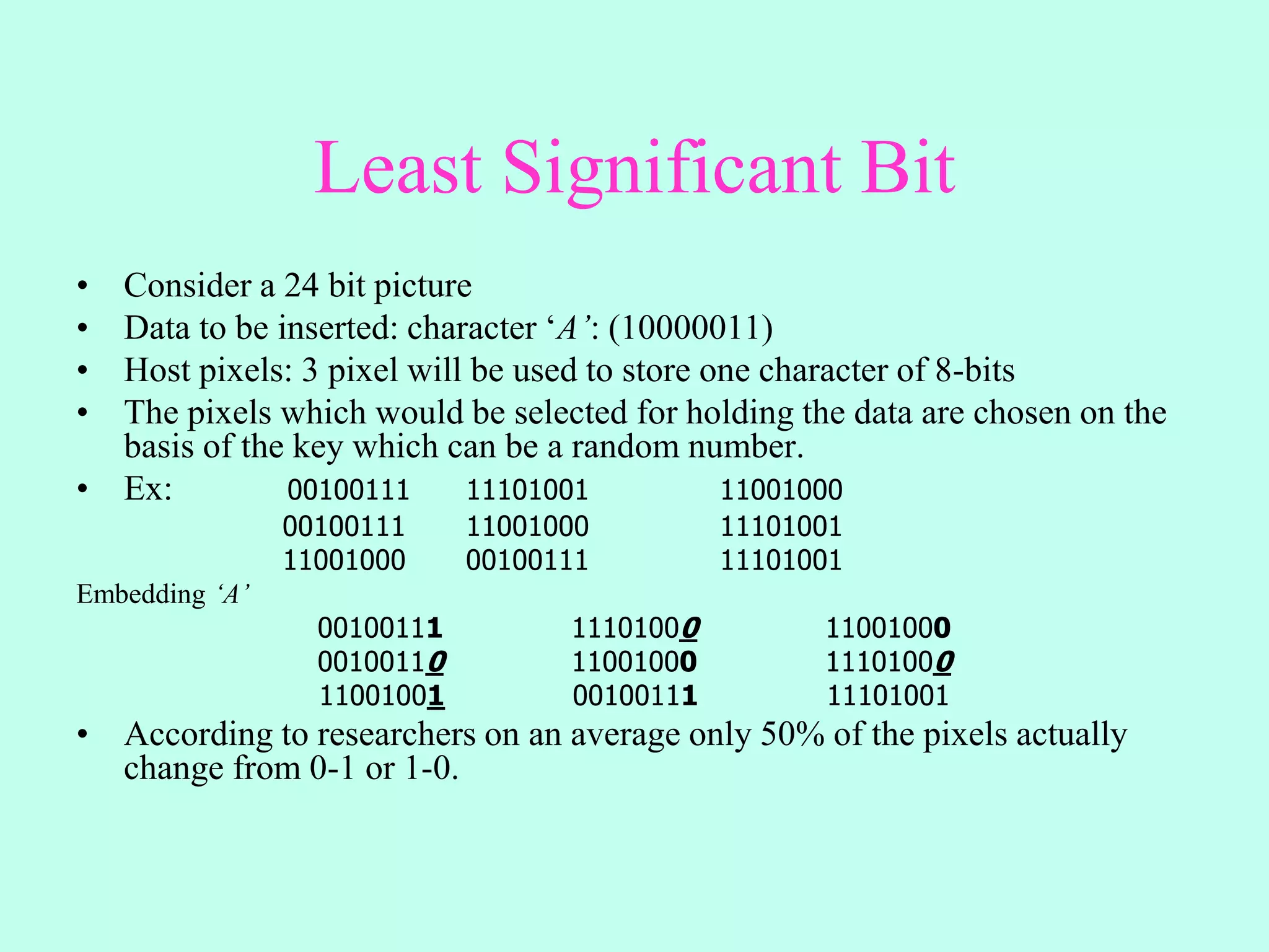 Least Significant Bit
• Consider a 24 bit picture
• Data to be inserted: character ‘A’: (10000011)
• Host pixels: 3 pixel will be used to store one character of 8-bits
• The pixels which would be selected for holding the data are chosen on the
basis of the key which can be a random number.
• Ex: 00100111 11101001 11001000
00100111 11001000 11101001
11001000 00100111 11101001
Embedding ‘A’
00100111 11101000 11001000
00100110 11001000 11101000
11001001 00100111 11101001
• According to researchers on an average only 50% of the pixels actually
change from 0-1 or 1-0.
 