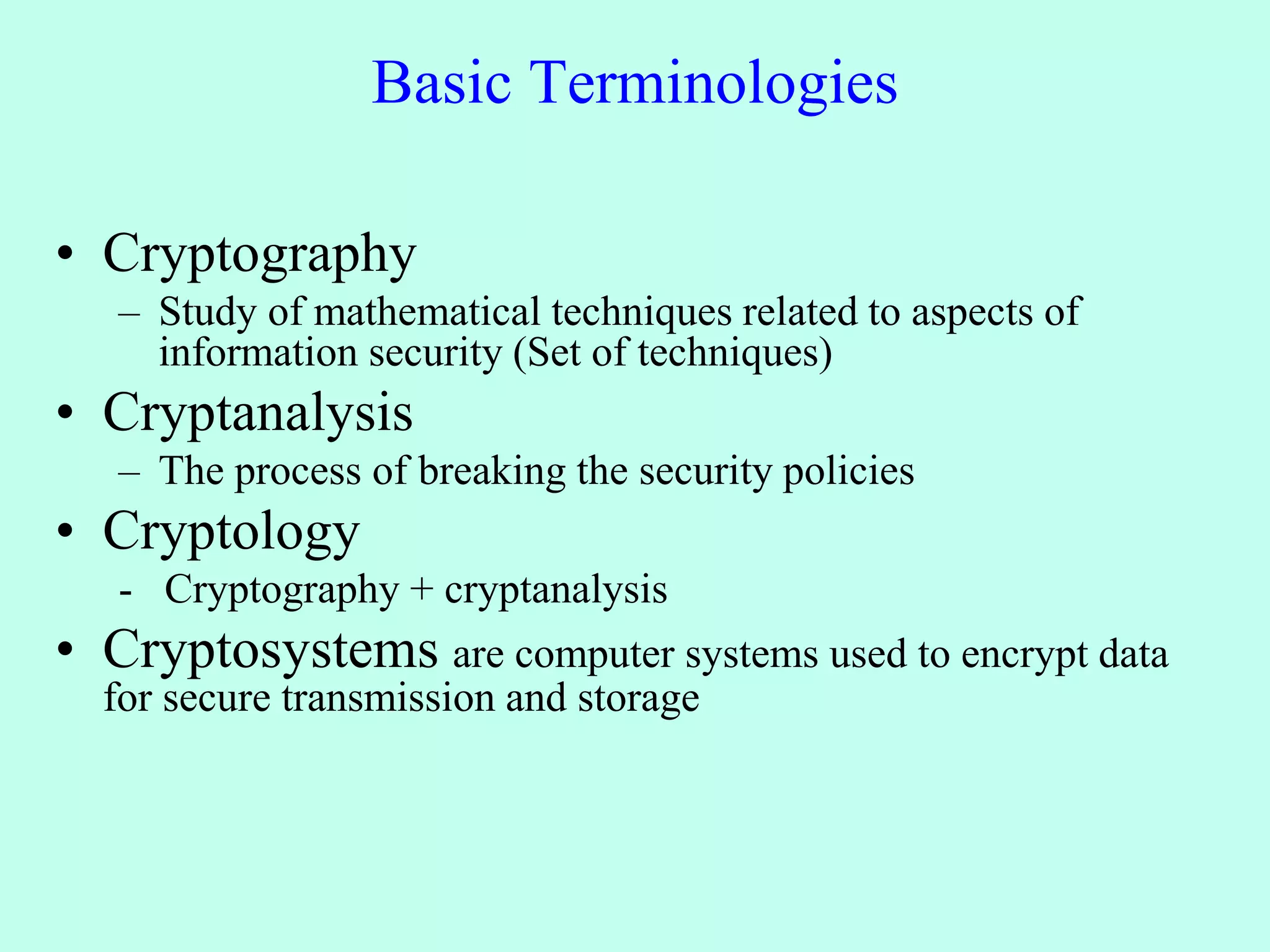 Basic Terminologies
• Cryptography
– Study of mathematical techniques related to aspects of
information security (Set of techniques)
• Cryptanalysis
– The process of breaking the security policies
• Cryptology
- Cryptography + cryptanalysis
• Cryptosystems are computer systems used to encrypt data
for secure transmission and storage
 