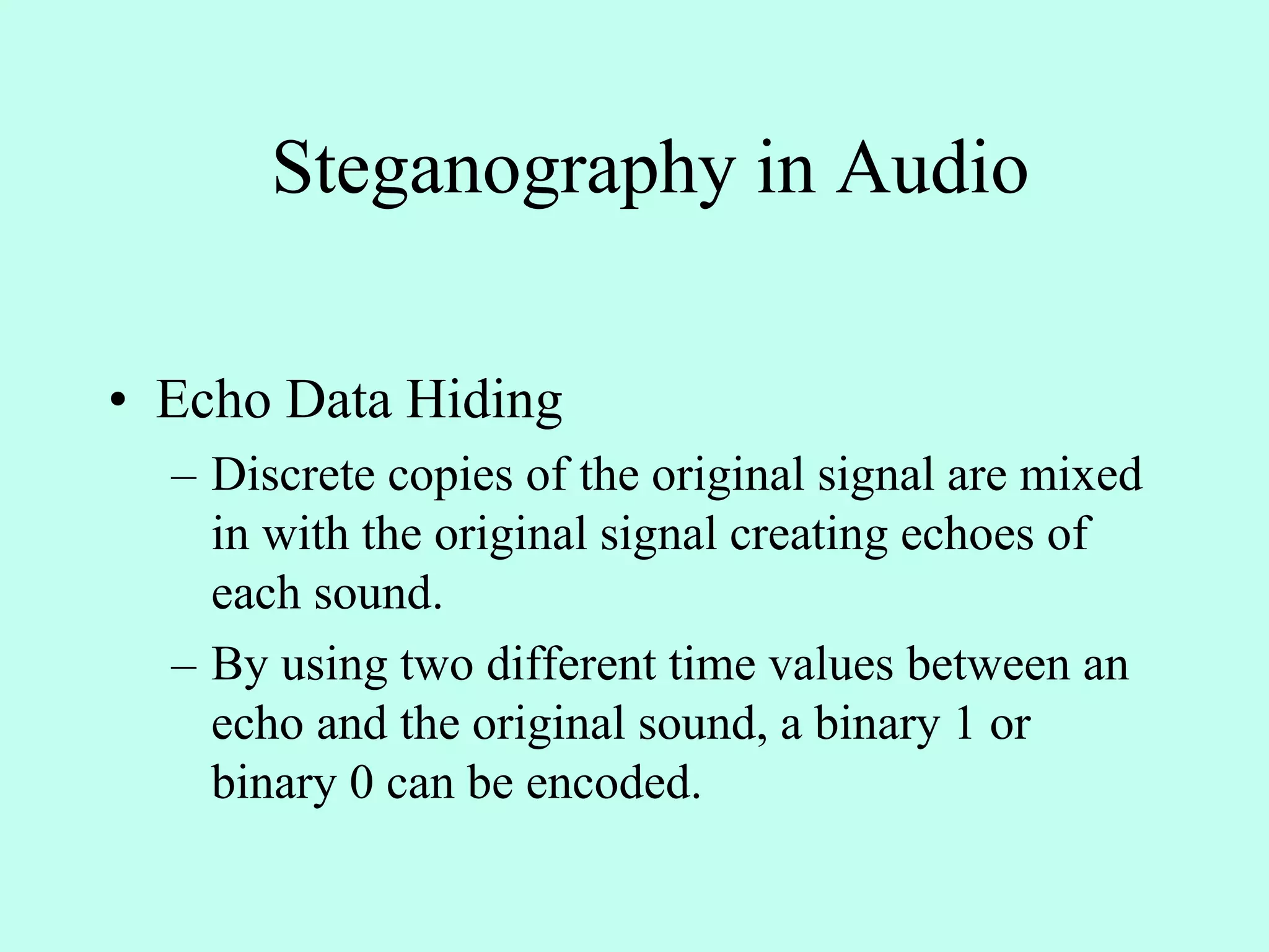 Steganography in Audio
• Echo Data Hiding
– Discrete copies of the original signal are mixed
in with the original signal creating echoes of
each sound.
– By using two different time values between an
echo and the original sound, a binary 1 or
binary 0 can be encoded.
 