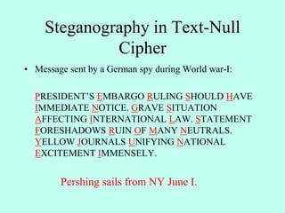 Steganography in Text-Null
Cipher
• Message sent by a German spy during World war-I:
PRESIDENT’S EMBARGO RULING SHOULD HAVE
IMMEDIATE NOTICE. GRAVE SITUATION
AFFECTING INTERNATIONAL LAW. STATEMENT
FORESHADOWS RUIN OF MANY NEUTRALS.
YELLOW JOURNALS UNIFYING NATIONAL
EXCITEMENT IMMENSELY.
Pershing sails from NY June I.
 
