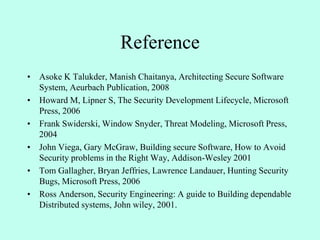 Reference
• Asoke K Talukder, Manish Chaitanya, Architecting Secure Software
System, Aeurbach Publication, 2008
• Howard M, Lipner S, The Security Development Lifecycle, Microsoft
Press, 2006
• Frank Swiderski, Window Snyder, Threat Modeling, Microsoft Press,
2004
• John Viega, Gary McGraw, Building secure Software, How to Avoid
Security problems in the Right Way, Addison-Wesley 2001
• Tom Gallagher, Bryan Jeffries, Lawrence Landauer, Hunting Security
Bugs, Microsoft Press, 2006
• Ross Anderson, Security Engineering: A guide to Building dependable
Distributed systems, John wiley, 2001.
 