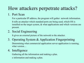 How attackers perpetrate attacks?
1. Port Scan
For a particular IP address, the program will gather network information.
It tells an attacker which standard ports are being used, which OS is
installed on the target system, & what applications and which versions are
present.
2. Social Engineering
It gives an external picture of the network to the attacker.
3. Operating System & Application Fingerprinting
Determining what commercial application server application is running,
what version…
4. Intelligence
Gathering all the information and making a plan.
e information and making a plan.
 