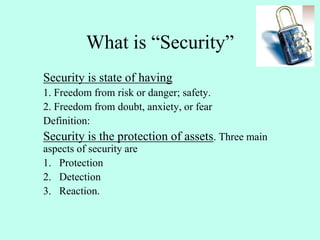 What is “Security”
Security is state of having
1. Freedom from risk or danger; safety.
2. Freedom from doubt, anxiety, or fear
Definition:
Security is the protection of assets. Three main
aspects of security are
1. Protection
2. Detection
3. Reaction.
 