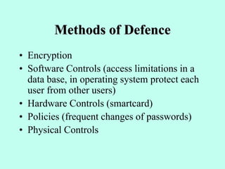 Methods of Defence
• Encryption
• Software Controls (access limitations in a
data base, in operating system protect each
user from other users)
• Hardware Controls (smartcard)
• Policies (frequent changes of passwords)
• Physical Controls
 