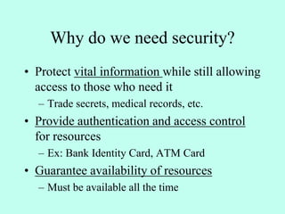 Why do we need security?
• Protect vital information while still allowing
access to those who need it
– Trade secrets, medical records, etc.
• Provide authentication and access control
for resources
– Ex: Bank Identity Card, ATM Card
• Guarantee availability of resources
– Must be available all the time
 