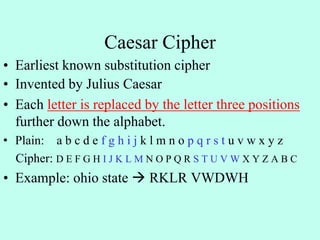 Caesar Cipher
• Earliest known substitution cipher
• Invented by Julius Caesar
• Each letter is replaced by the letter three positions
further down the alphabet.
• Plain: a b c d e f g h i j k l m n o p q r s t u v w x y z
Cipher: D E F G H I J K L M N O P Q R S T U V W X Y Z A B C
• Example: ohio state  RKLR VWDWH
 