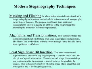 Modern Steganography Techniques
Masking and Filtering: Is where information is hidden inside of a
image using digital watermarks that include information such as copyright,
ownership, or licenses. The purpose is different from traditional
steganography since it is adding an attribute to the cover image thus
extending the amount of information presented.
Algorithms and Transformations: This technique hides data
in mathematical functions that are often used in compression algorithms.
The idea of this method is to hide the secret message in the data bits in the
least significant coefficients.
Least Significant Bit Insertion: The most common and
popular method of modern day steganography is to make use of the LSB
of a picture’s pixel information. Thus the overall image distortion is kept
to a minimum while the message is spaced out over the pixels in the
images. This technique works best when the image file is larger then the
message file and if the image is grayscale.
 