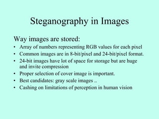 Steganography in Images
Way images are stored:
• Array of numbers representing RGB values for each pixel
• Common images are in 8-bit/pixel and 24-bit/pixel format.
• 24-bit images have lot of space for storage but are huge
and invite compression
• Proper selection of cover image is important.
• Best candidates: gray scale images ..
• Cashing on limitations of perception in human vision
 