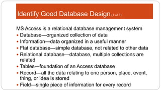 Identify Good Database Design(1 of 2)
MS Access is a relational database management system
 Database—organized collection of data
 Information—data organized in a useful manner
 Flat database—simple database, not related to other data
 Relational database—database, multiple collections are
related
 Tables—foundation of an Access database
 Record—all the data relating to one person, place, event,
thing, or idea is stored
 Field—single piece of information for every record
 
