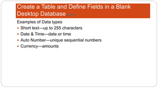 Create a Table and Define Fields in a Blank
Desktop Database(4 of 8)
Examples of Data types
 Short text—up to 255 characters
 Date & Time—date or time
 Auto Number—unique sequential numbers
 Currency—amounts
 