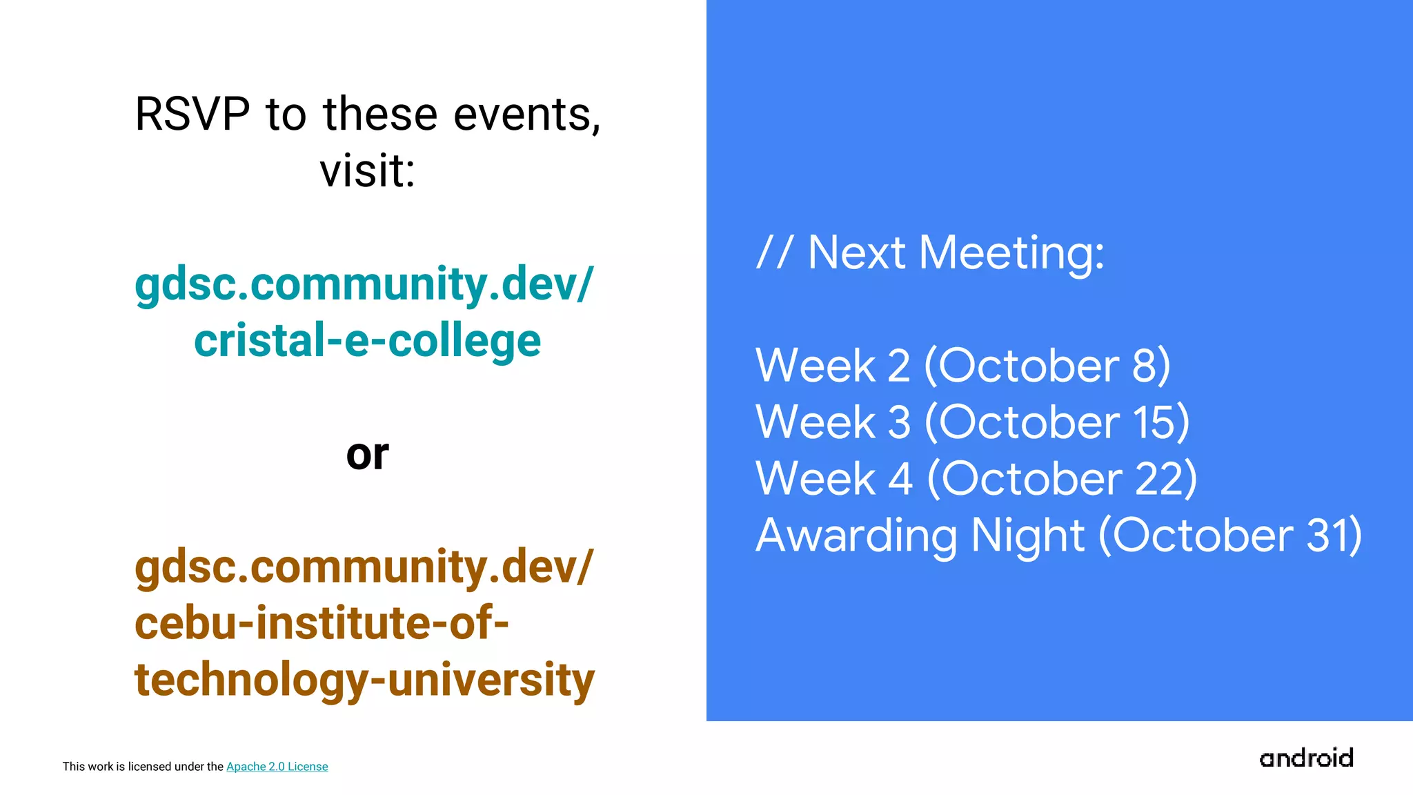 This work is licensed under the Apache 2.0 License
RSVP to these events,
visit:
gdsc.community.dev/
cristal-e-college
or
gdsc.community.dev/
cebu-institute-of-
technology-university
// Next Meeting:
Week 2 (October 8)
Week 3 (October 15)
Week 4 (October 22)
Awarding Night (October 31)
 