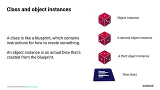 This work is licensed under the Apache 2.0 License
Class and object instances
A class is like a blueprint, which contains
instructions for how to create something.
An object instance is an actual Dice that’s
created from the blueprint.
Object instance
A second object instance
A third object instance
Dice class
 