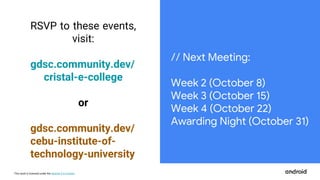 This work is licensed under the Apache 2.0 License
RSVP to these events,
visit:
gdsc.community.dev/
cristal-e-college
or
gdsc.community.dev/
cebu-institute-of-
technology-university
// Next Meeting:
Week 2 (October 8)
Week 3 (October 15)
Week 4 (October 22)
Awarding Night (October 31)
 