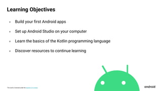 This work is licensed under the Apache 2.0 License
Learning Objectives
० Build your first Android apps
० Set up Android Studio on your computer
० Learn the basics of the Kotlin programming language
० Discover resources to continue learning
 