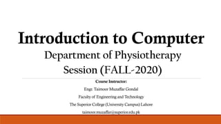 Introduction to Computer
Session (FALL-2020)
Course Instructor:
Engr. Taimoor Muzaffar Gondal
Faculty of Engineering and Technology
The Superior College (University Campus) Lahore
taimoor.muzaffar@superior.edu.pk
Department of Physiotherapy
 