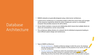 Database
Architecture
• RDBMS networks are generally designed using a client-server architecture.
• A client-server architecture is a computing model in which the server hosts and manages
all the resources required by clients (or users). Simply put a server is a centralized
computer that provides resources for all its clients.
• Server-clients maintain a many-to-one relationship which means that multiple clients (or
users) are connected to a server concurrently
• This architecture allows division of a network into its individual components leading to
more efficient system design and maintenance.
• Types of DBMS architecture:
• One tier architecture – Simplest architecture design in which the server, the database
and the client all reside on a single computer. For the purposes of our course, we will use
a one tier architecture.
• Two tier architecture - Architecture where the presentation layer runs on a client
computer whereas the data is stored on a separate server allowing separation. This
allows data security to be stricter while also leading to faster communication and query
 