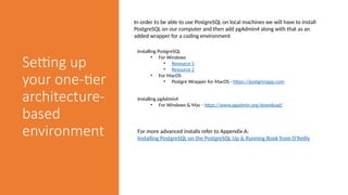 Setting up
your one-tier
architecture-
based
environment
In order to be able to use PostgreSQL on local machines we will have to install
PostgreSQL on our computer and then add pgAdmin4 along with that as an
added wrapper for a coding environment
Installing PostgreSQL
• For Windows
• Resource 1
• Resource 2
• For MacOS
• Postgre Wrapper for MacOS - https://postgresapp.com
Installing pgAdmin4
• For Windows & Mac - https://www.pgadmin.org/download/
For more advanced installs refer to Appendix A:
Installing PostgreSQL on the PostgreSQL Up & Running Book from O'Reilly
 