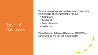 Types of
Databases
• There are many types of databases used depending
on the needs of an organization. For e.g. -
• Distributed
• Relational
• Object-Oriented
• NoSQL, etc.
• We will stick to Relational Databases (RDBMS) for
our course, as it is still the most popular
 