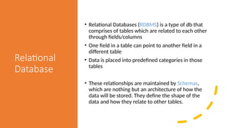 Relational
Database
• Relational Databases (RDBMS) is a type of db that
comprises of tables which are related to each other
through fields/columns
• One field in a table can point to another field in a
different table
• Data is placed into predefined categories in those
tables
• These relationships are maintained by Schemas,
which are nothing but an architecture of how the
data will be stored. They define the shape of the
data and how they relate to other tables.
 