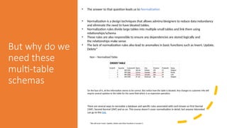 But why do we
need these
multi-table
schemas
• The answer to that question leads us to Normalization
• Normalization is a design techniques that allows admins/designers to reduce data redundancy
and eliminate the need to have bloated tables.
• Normalization rules divide large tables into multiple small tables and link them using
relationships/schema
• These rules are also responsible to ensure any dependencies are stored logically and
the relationships make sense
• The lack of normalization rules also lead to anomalies in basic functions such as Insert, Update,
Delete*
*We will cover Insert, Update, Delete and other functions in session 2
Non – Normalized Table:
On the face of it, all the information seems to be correct. But notice how the table is bloated. Any changes to customer info will
require several updates to the table for the same field which is an expensive operation.
There are several ways to normalize a database and specific rules associated with each known as First Normal
(1NF), Second Normal (2NF) and so on. This course doesn’t cover normalization in detail, but anyone interested
can go to this link.
 