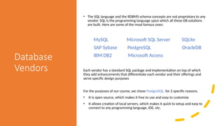 Database
Vendors
• The SQL language and the RDBMS schema concepts are not proprietary to any
vendor. SQL is the programming language upon which all these DB solutions
are built. Here are some of the most famous ones:
MySQL Microsoft SQL Server SQLite
SAP Sybase PostgreSQL OracleDB
IBM DB2 Microsoft Access
Each vendor has a standard SQL package and implementation on top of which
they add enhancements that differentiate each vendor and their offerings and
serve specific design purposes
For the purposes of our course, we chose PostgreSQL, for 2 specific reasons.
• It is open source, which makes it free to use and easy to customize
• It allows creation of local servers, which makes it quick to setup and easy to
connect to any programming language, IDE, etc.
 