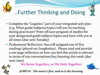 …Further Thinking and Doing
 Complete the “Logistics” part of your integrated unit plan
  (e.g. What grade/subjects/topics will you be teaching
  during practicum? Print off/save program of studies for
  your designated grade/subject/topics and have with you at
  all times (due next Tuesday)
 Professional Reflection: You will assigned one of five
  readings (placed on Googlesites). Please read and provide
  a one page reflection on how you feel this article is relevant
  in terms of our conversations/key learning this week (due
  next class)
          We Swim Together, or We Sink Together
 “
         JUMP IN – The water’s fine, and so is the learning
 