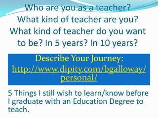 Who are you as a teacher?
 What kind of teacher are you?
What kind of teacher do you want
 to be? In 5 years? In 10 years?
       Describe Your Journey:
 http://www.dipity.com/bgalloway/
             personal/
5 Things I still wish to learn/know before
I graduate with an Education Degree to
teach.
 
